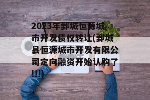 2023年鄄城恒源城市开发债权转让(鄄城县恒源城市开发有限公司定向融资开始认购了!!!)