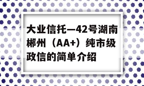 大业信托—42号湖南郴州（AA+）纯市级政信的简单介绍