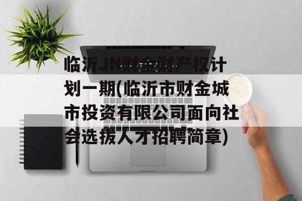 临沂JN财金财产权计划一期(临沂市财金城市投资有限公司面向社会选拔人才招聘简章)