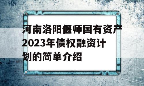 河南洛阳偃师国有资产2023年债权融资计划的简单介绍