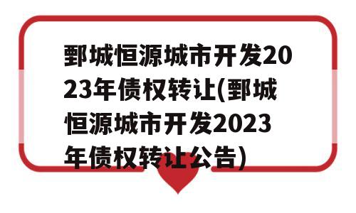 鄄城恒源城市开发2023年债权转让(鄄城恒源城市开发2023年债权转让公告)