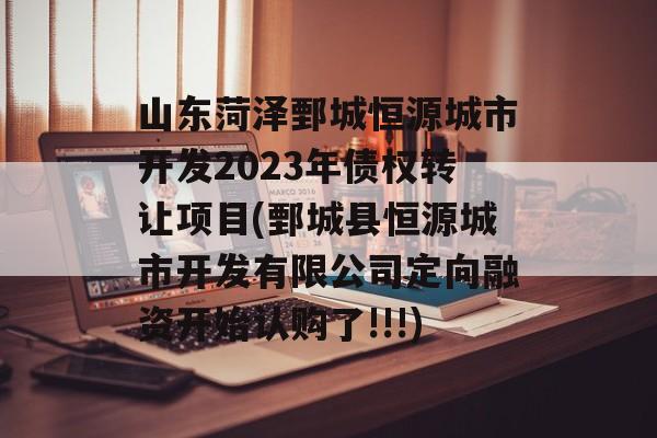 山东菏泽鄄城恒源城市开发2023年债权转让项目(鄄城县恒源城市开发有限公司定向融资开始认购了!!!)