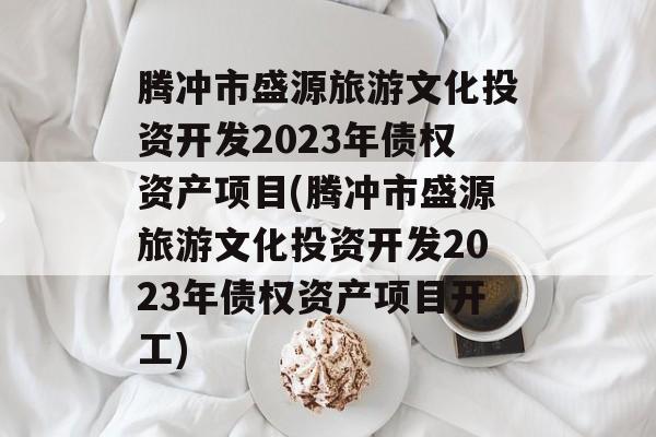 腾冲市盛源旅游文化投资开发2023年债权资产项目(腾冲市盛源旅游文化投资开发2023年债权资产项目开工)