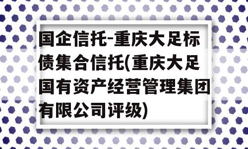 国企信托-重庆大足标债集合信托(重庆大足国有资产经营管理集团有限公司评级)