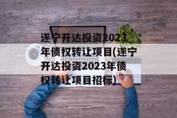 遂宁开达投资2023年债权转让项目(遂宁开达投资2023年债权转让项目招标)