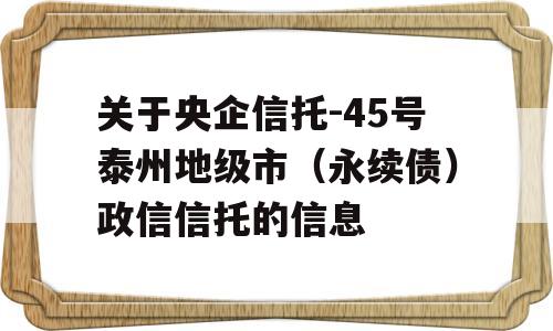 关于央企信托-45号泰州地级市（永续债）政信信托的信息