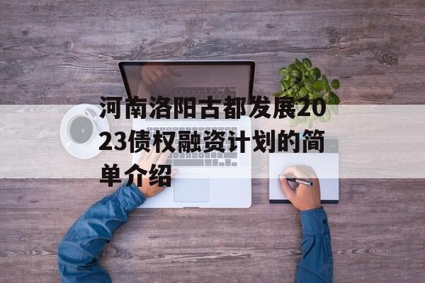 河南洛阳古都发展2023债权融资计划的简单介绍