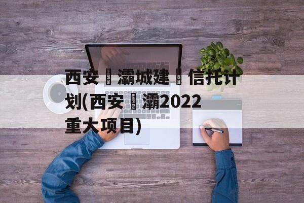 西安浐灞城建‬信托计划(西安浐灞2022重大项目)