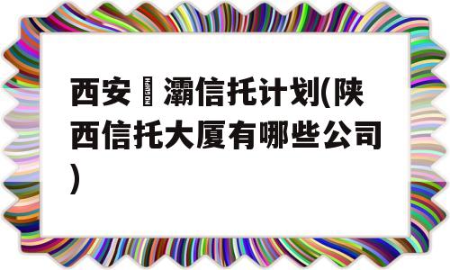 西安浐灞信托计划(陕西信托大厦有哪些公司)