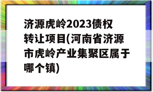 济源虎岭2023债权转让项目(河南省济源市虎岭产业集聚区属于哪个镇)