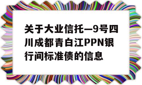 关于大业信托—9号四川成都青白江PPN银行间标准债的信息