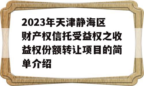 2023年天津静海区财产权信托受益权之收益权份额转让项目的简单介绍