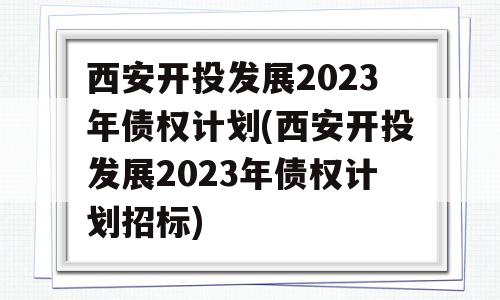 西安开投发展2023年债权计划(西安开投发展2023年债权计划招标)