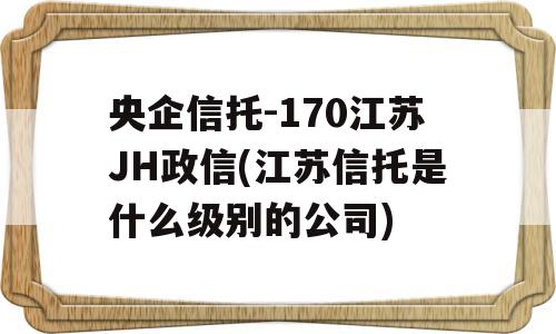 央企信托-170江苏JH政信(江苏信托是什么级别的公司)