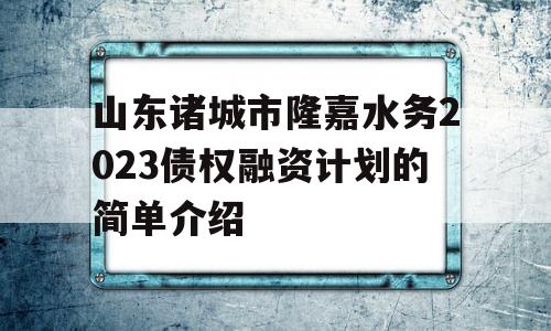 山东诸城市隆嘉水务2023债权融资计划的简单介绍