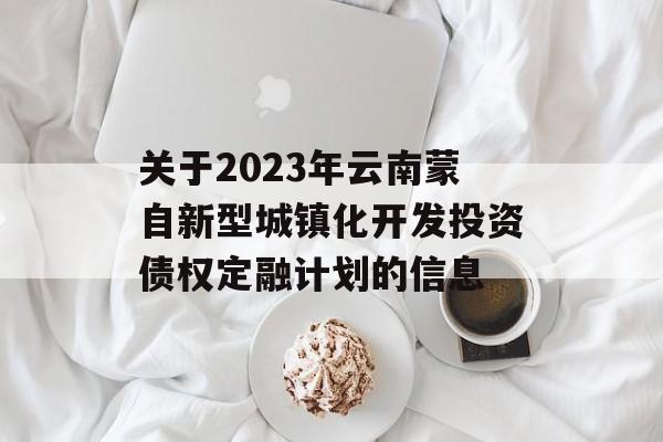 关于2023年云南蒙自新型城镇化开发投资债权定融计划的信息