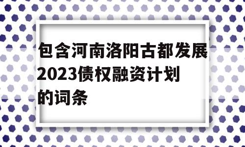 包含河南洛阳古都发展2023债权融资计划的词条