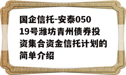 国企信托-安泰05019号潍坊青州债券投资集合资金信托计划的简单介绍