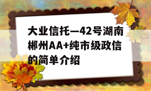 大业信托—42号湖南郴州AA+纯市级政信的简单介绍