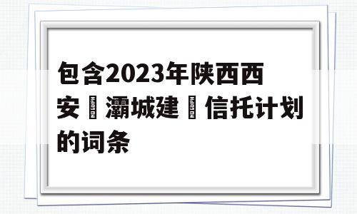 包含2023年陕西西安浐灞城建‬信托计划的词条