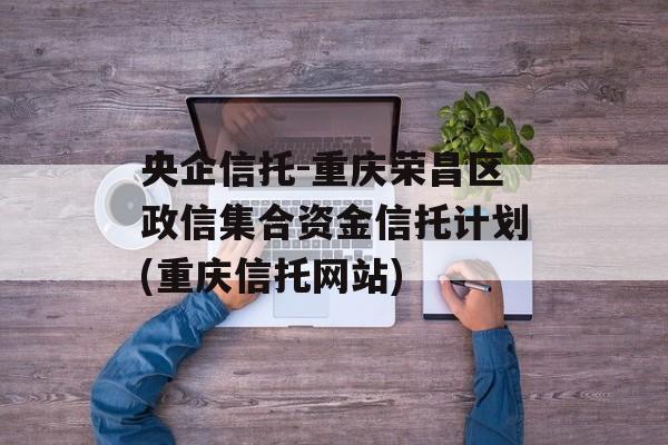 央企信托-重庆荣昌区政信集合资金信托计划(重庆信托网站)