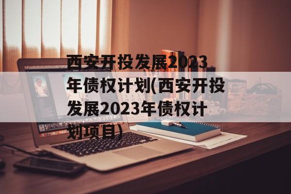 西安开投发展2023年债权计划(西安开投发展2023年债权计划项目)