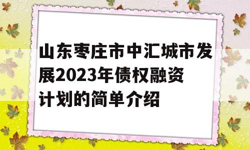 山东枣庄市中汇城市发展2023年债权融资计划的简单介绍