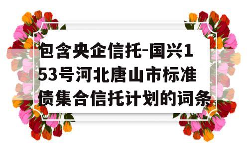 包含央企信托-国兴153号河北唐山市标准债集合信托计划的词条