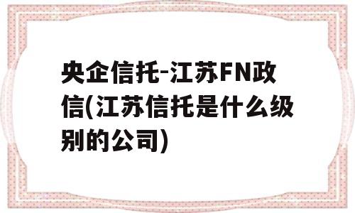 央企信托-江苏FN政信(江苏信托是什么级别的公司)