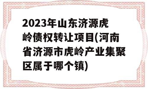 2023年山东济源虎岭债权转让项目(河南省济源市虎岭产业集聚区属于哪个镇)