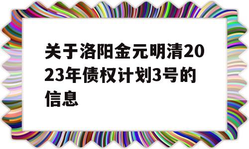 关于洛阳金元明清2023年债权计划3号的信息