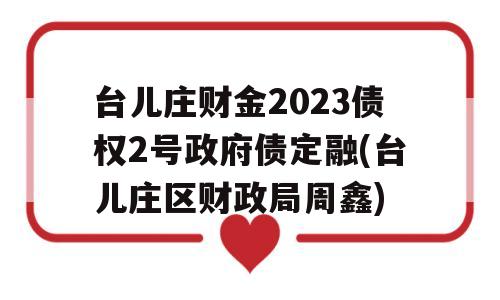 台儿庄财金2023债权2号政府债定融(台儿庄区财政局周鑫)