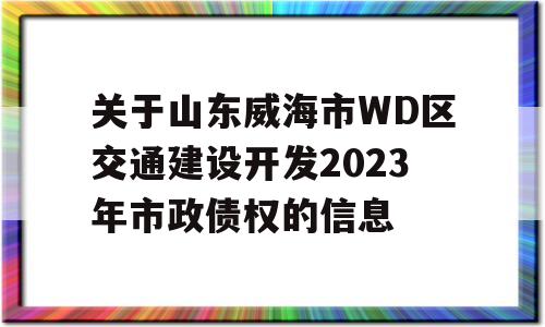 关于山东威海市WD区交通建设开发2023年市政债权的信息