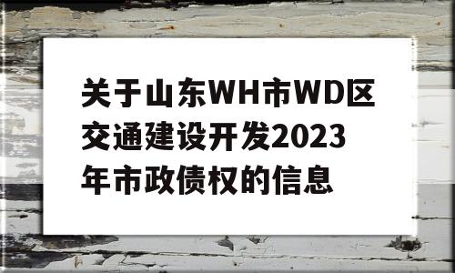 关于山东WH市WD区交通建设开发2023年市政债权的信息