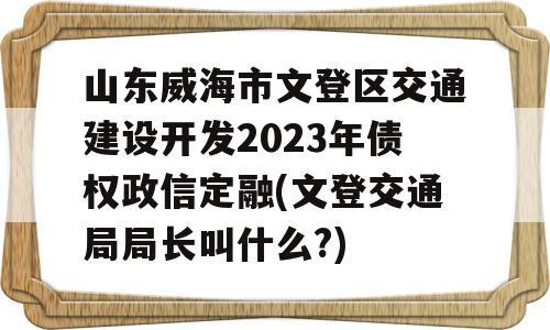 山东威海市文登区交通建设开发2023年债权政信定融(文登交通局局长叫什么?)