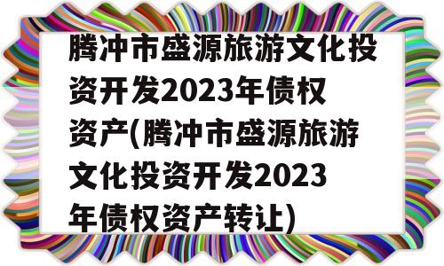 腾冲市盛源旅游文化投资开发2023年债权资产(腾冲市盛源旅游文化投资开发2023年债权资产转让)