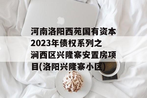 河南洛阳西苑国有资本2023年债权系列之涧西区兴隆寨安置房项目(洛阳兴隆寨小区)