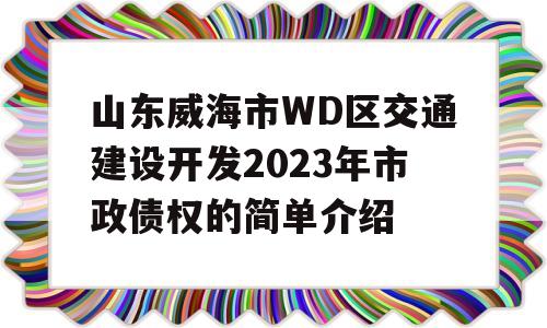 山东威海市WD区交通建设开发2023年市政债权的简单介绍