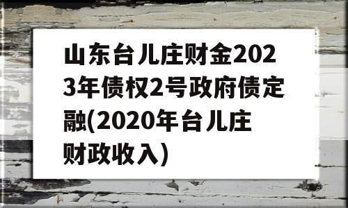 山东台儿庄财金2023年债权2号政府债定融(2020年台儿庄财政收入)