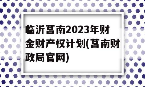 临沂莒南2023年财金财产权计划(莒南财政局官网)