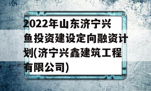 2022年山东济宁兴鱼投资建设定向融资计划(济宁兴鑫建筑工程有限公司)