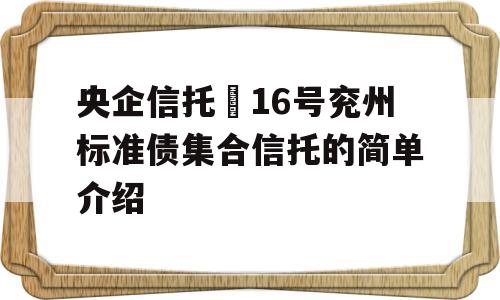 央企信托–16号兖州标准债集合信托的简单介绍