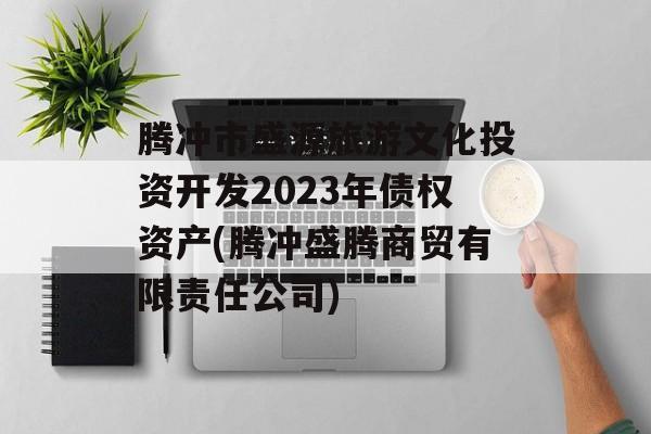 腾冲市盛源旅游文化投资开发2023年债权资产(腾冲盛腾商贸有限责任公司)