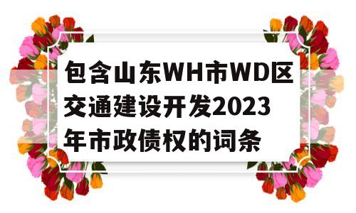 包含山东WH市WD区交通建设开发2023年市政债权的词条