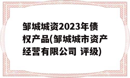 邹城城资2023年债权产品(邹城城市资产经营有限公司 评级)