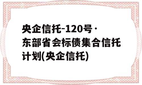 央企信托-120号·东部省会标债集合信托计划(央企信托)