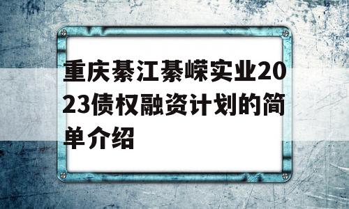 重庆綦江綦嵘实业2023债权融资计划的简单介绍