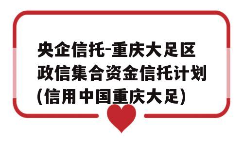 央企信托-重庆大足区政信集合资金信托计划(信用中国重庆大足)