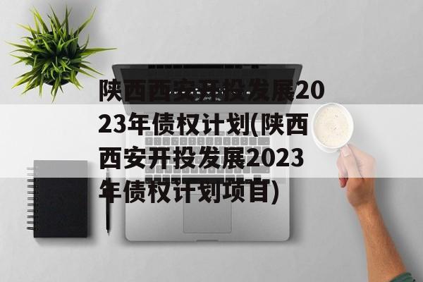 陕西西安开投发展2023年债权计划(陕西西安开投发展2023年债权计划项目)