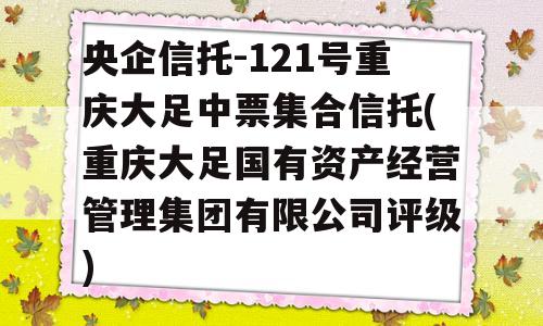 央企信托-121号重庆大足中票集合信托(重庆大足国有资产经营管理集团有限公司评级)